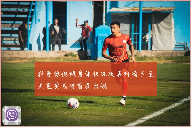 科曼称德佩身体状况改善对荷兰至关重要或将首发出战