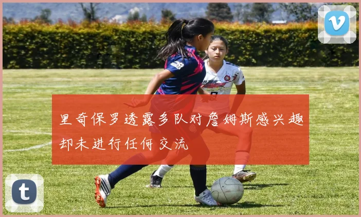 里奇保罗透露多队对詹姆斯感兴趣却未进行任何交流