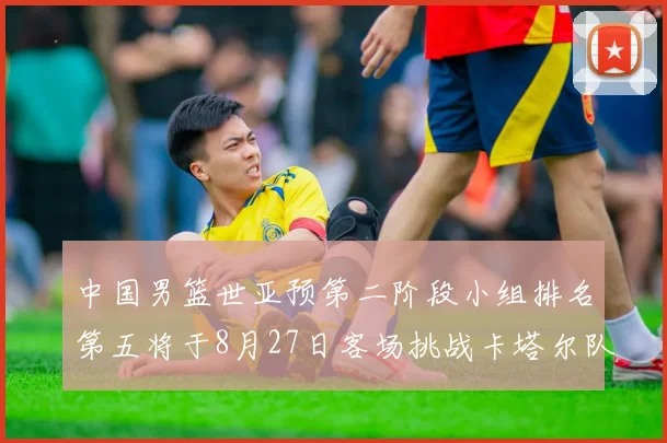 中国男篮世亚预第二阶段小组排名第五将于8月27日客场挑战卡塔尔队