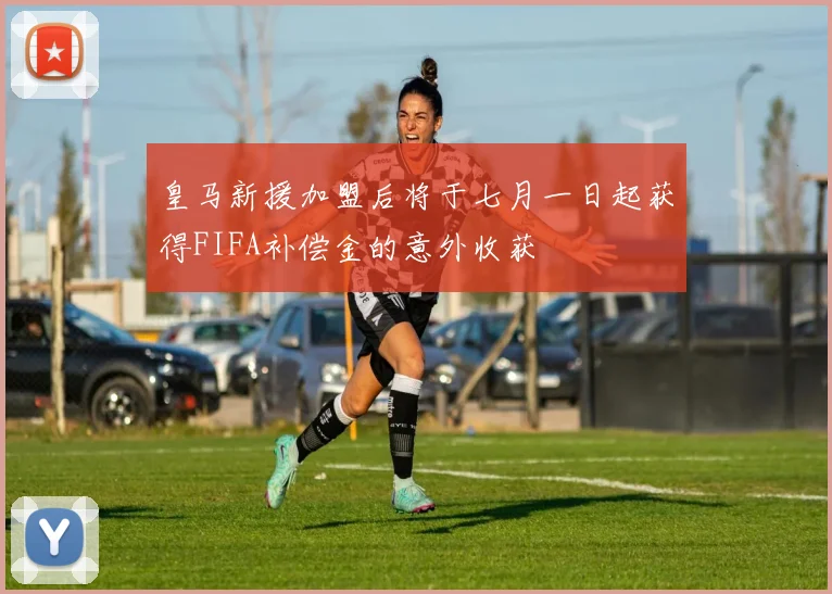 皇马新援加盟后将于七月一日起获得FIFA补偿金的意外收获