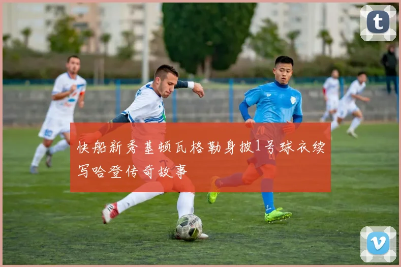 快船新秀基顿瓦格勒身披1号球衣续写哈登传奇故事