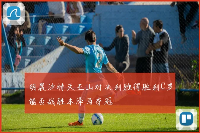 明晨沙特天王山对决利雅得胜利C罗能否战胜本泽马夺冠