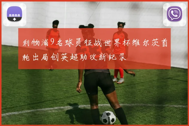 利物浦9名球员征战世界杯维尔茨首轮出局创英超助攻新纪录