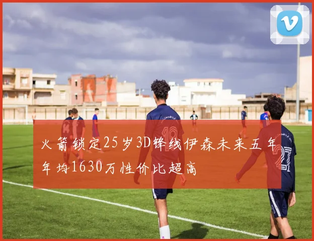 火箭锁定25岁3D锋线伊森未来五年年均1630万性价比超高