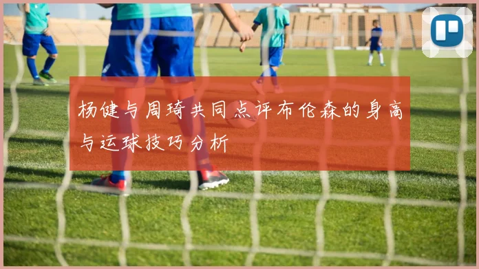 杨健与周琦共同点评布伦森的身高与运球技巧分析
